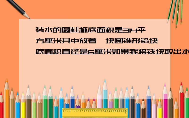 装水的圆柱杯底面积是314平方厘米其中放着一块圆锥形铅块底面积直径是6厘米如果我将铁块取出水面下降多少