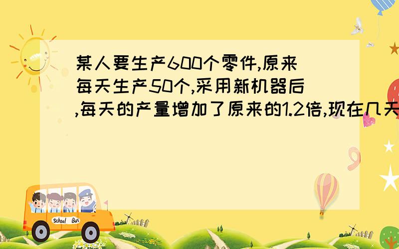 某人要生产600个零件,原来每天生产50个,采用新机器后,每天的产量增加了原来的1.2倍,现在几天可以完成?某人要生产600个零件,现在比原来提前3天完成,现在12天完成原来每天做零件多少个?某人