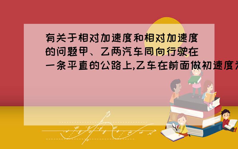 有关于相对加速度和相对加速度的问题甲、乙两汽车同向行驶在一条平直的公路上,乙车在前面做初速度为零的匀加速运动,加速度为a,甲车在乙车的后面做速率为v的匀速运动.开始时两车相距s