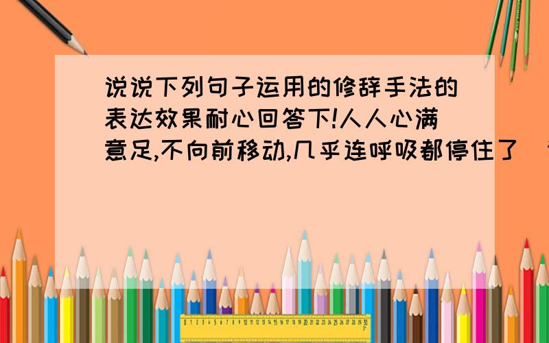 说说下列句子运用的修辞手法的表达效果耐心回答下!人人心满意足,不向前移动,几乎连呼吸都停住了．请分析这个句子,并以次说明判断修辞手法的有效方法求知道!