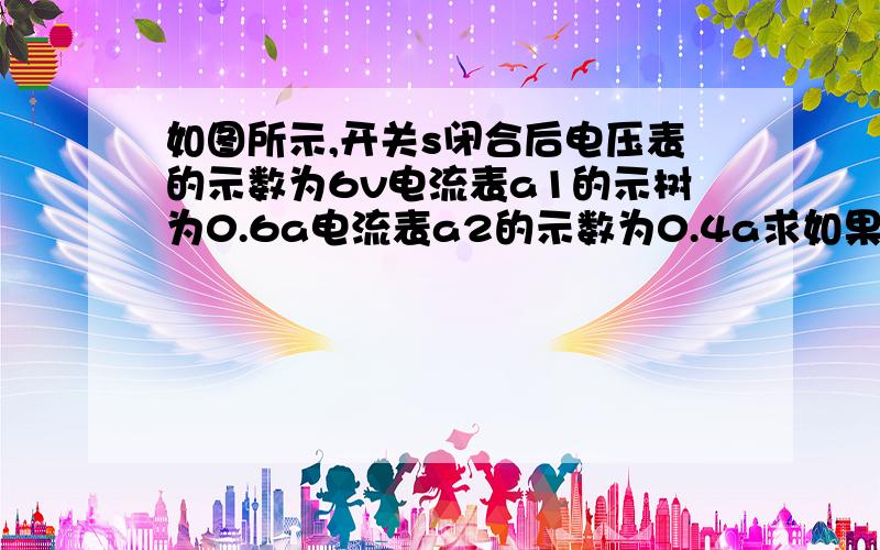 如图所示,开关s闭合后电压表的示数为6v电流表a1的示树为0.6a电流表a2的示数为0.4a求如果电源是由干电池串联而成,需要几节干电池通过l1和l2的电流表是多少