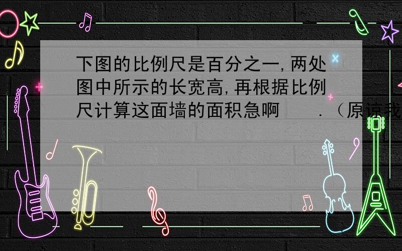 下图的比例尺是百分之一,两处图中所示的长宽高,再根据比例尺计算这面墙的面积急啊    .（原谅我悬赏不多了.  .  帮帮忙啊  我真的急 .）长那个部分是1.8厘米 上面三角形的高是0.7厘米