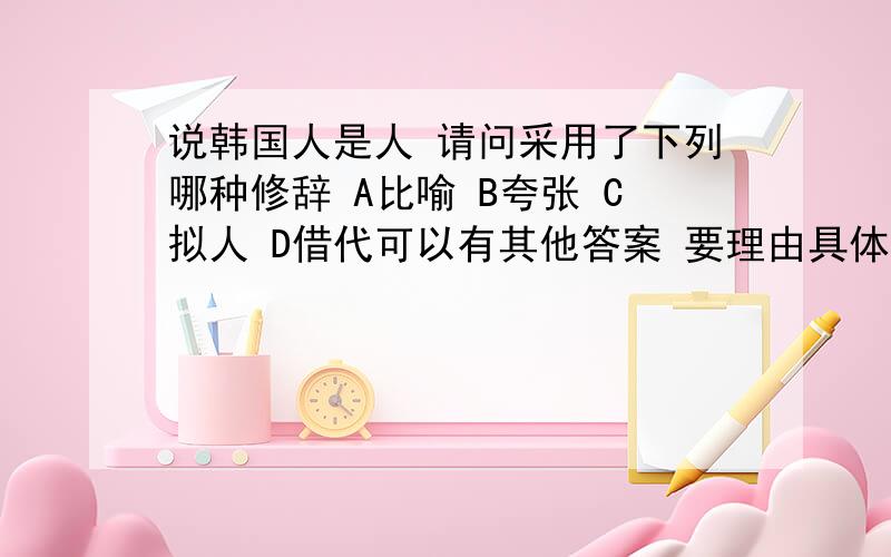 说韩国人是人 请问采用了下列哪种修辞 A比喻 B夸张 C拟人 D借代可以有其他答案 要理由具体一些