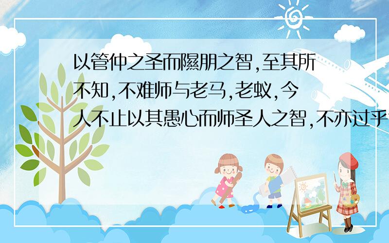 以管仲之圣而隰朋之智,至其所不知,不难师与老马,老蚁,今人不止以其愚心而师圣人之智,不亦过乎?