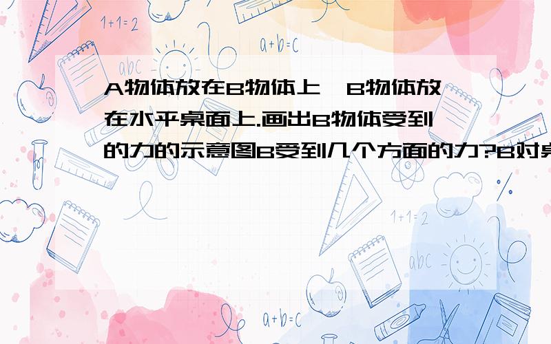 A物体放在B物体上,B物体放在水平桌面上.画出B物体受到的力的示意图B受到几个方面的力?B对桌面的压力算B物体受到的力吗?还有,重点是A对B的压力的作用点和箭头指到的地方.