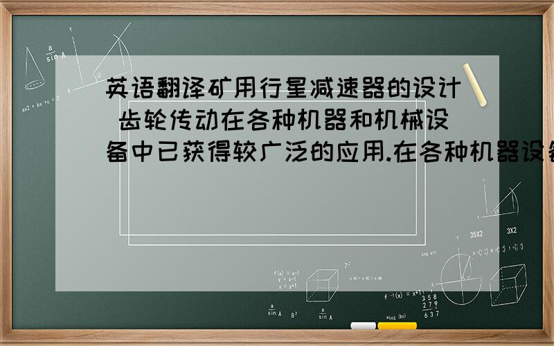 英语翻译矿用行星减速器的设计 齿轮传动在各种机器和机械设备中已获得较广泛的应用.在各种机器设备和机械传动装置中,为了减速、增速和变速等特殊用途,经常采用一系列互相啮合的齿轮