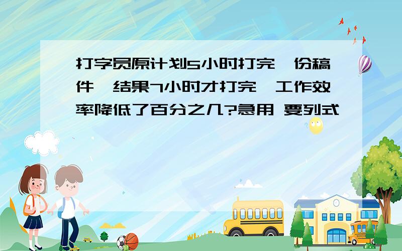 打字员原计划5小时打完一份稿件,结果7小时才打完,工作效率降低了百分之几?急用 要列式