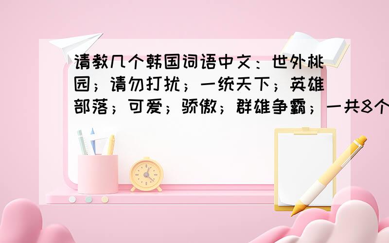 请教几个韩国词语中文：世外桃园；请勿打扰；一统天下；英雄部落；可爱；骄傲；群雄争霸；一共8个词语. 问的多了一些.谢谢大家.就25分了 .都给您.