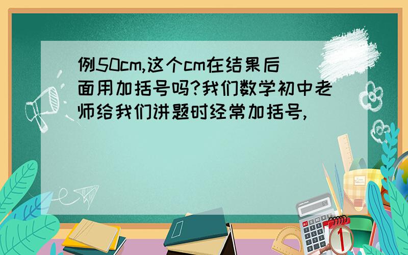 例50cm,这个cm在结果后面用加括号吗?我们数学初中老师给我们讲题时经常加括号,