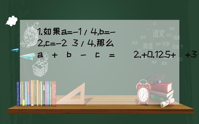 1.如果a=-1/4,b=-2,c=-2 3/4,那么|a|+|b|-|c|=（）2.+0.125+（+3 1/4）+（-3 1/8）-1/8-（-1/4）3.3.75-[(-3/8)+(-1/2)-(-5/6)+4 2/3]-0.1254.(-1 1/2)-1 1/4+（-2 1/2）-(-3 3/4)-(-1 1/4)5.1-5/12+4/15+1/12-14/15-1 19/20