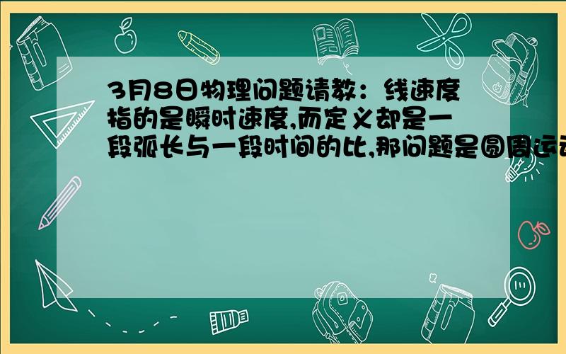 3月8日物理问题请教：线速度指的是瞬时速度,而定义却是一段弧长与一段时间的比,那问题是圆周运动中某一点的线速度该怎么算呢?对于这一点,既不可能有弧长,时间也是无限短,线速度的定