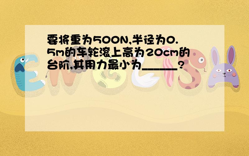 要将重为500N,半径为0.5m的车轮滚上高为20cm的台阶,其用力最小为______?