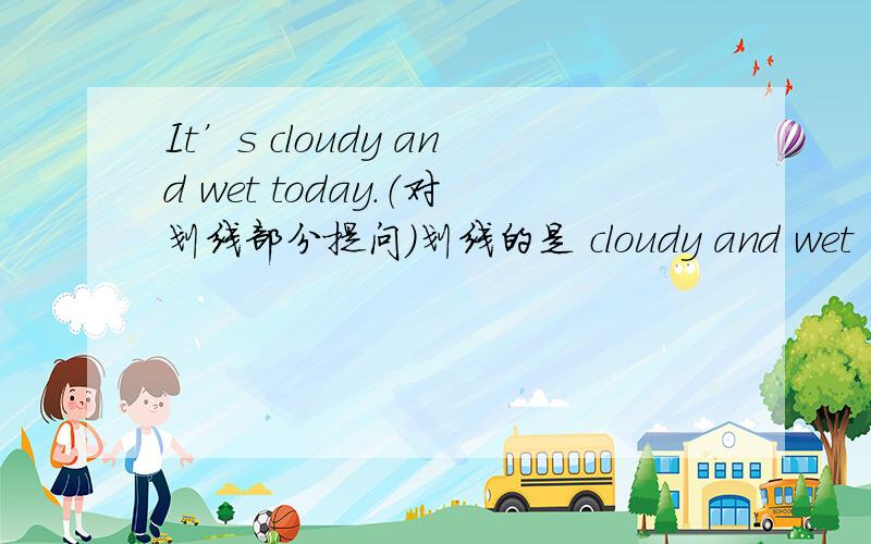 It’s cloudy and wet today.（对划线部分提问）划线的是 cloudy and wet