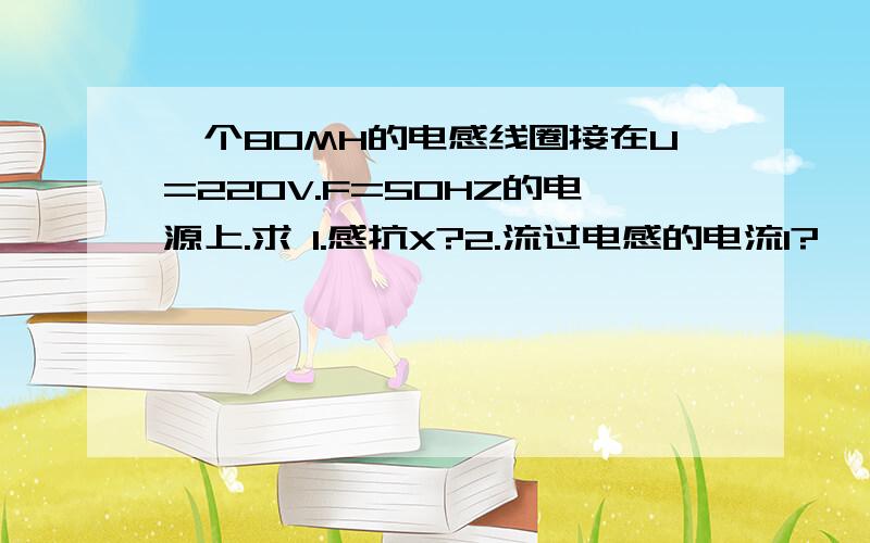 一个80MH的电感线圈接在U=220V.F=50HZ的电源上.求 1.感抗X?2.流过电感的电流I?