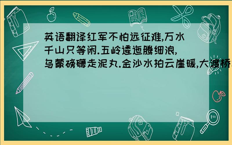 英语翻译红军不怕远征难,万水千山只等闲.五岭逶迤腾细浪,乌蒙磅礴走泥丸.金沙水拍云崖暖,大渡桥横铁索寒.更喜岷山千里雪,三军过后尽开颜.