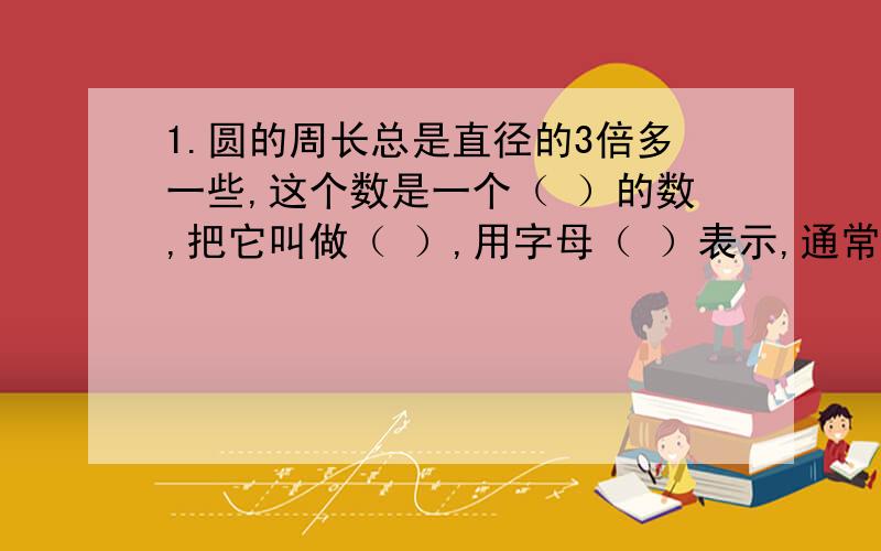 1.圆的周长总是直径的3倍多一些,这个数是一个（ ）的数,把它叫做（ ）,用字母（ ）表示,通常计算时取（ ）.2.圆的半径扩大到原来的2倍,直径就扩大到原来的2倍,周长也扩大到原来的2倍,错