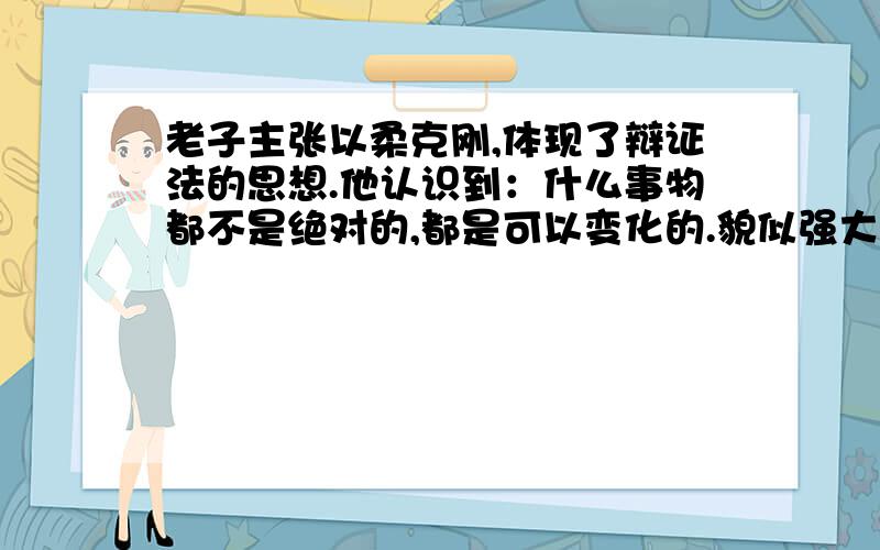 老子主张以柔克刚,体现了辩证法的思想.他认识到：什么事物都不是绝对的,都是可以变化的.貌似强大的人可能会被弱者打败,看似聪明的人也可能一生无所作为.“笨鸟先飞”平凡的人由于努