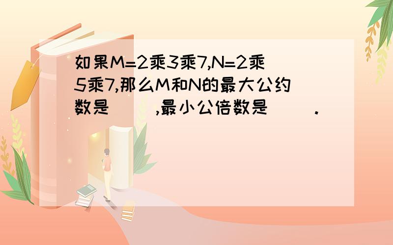 如果M=2乘3乘7,N=2乘5乘7,那么M和N的最大公约数是（ ）,最小公倍数是（ ）.