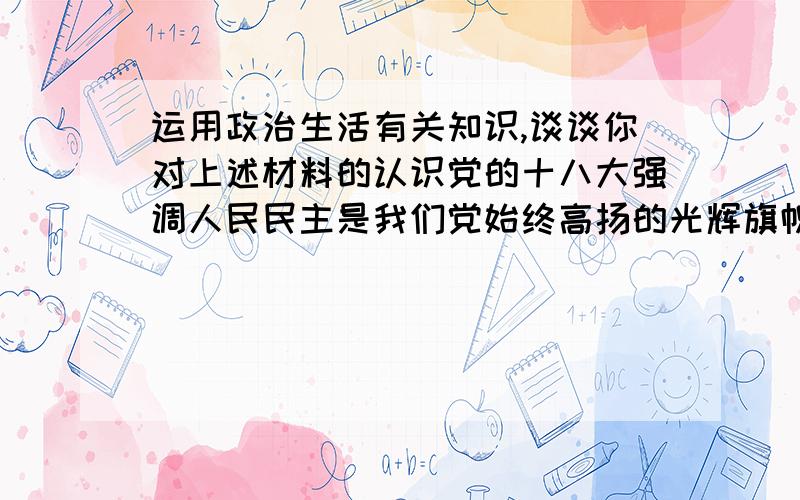 运用政治生活有关知识,谈谈你对上述材料的认识党的十八大强调人民民主是我们党始终高扬的光辉旗帜,并提出要健全民主制度,丰富民主形式,扩展民主渠道,依法实行民主选举,民主决策,民主