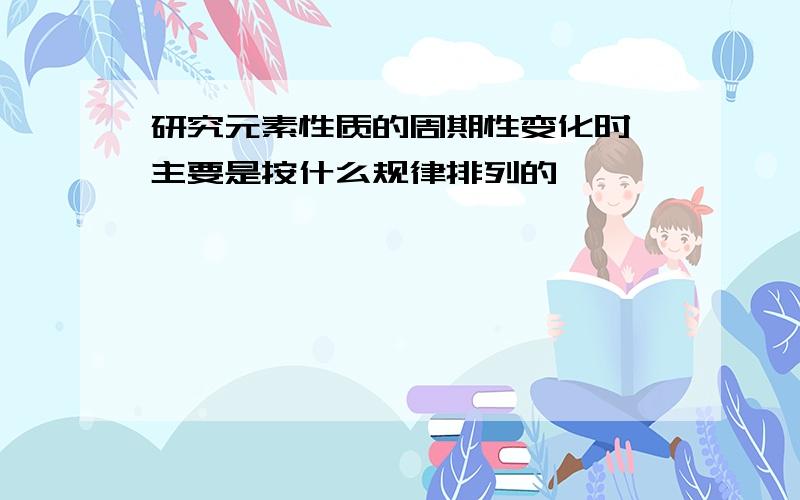 研究元素性质的周期性变化时,主要是按什么规律排列的