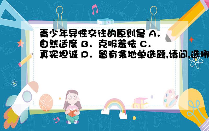 青少年异性交往的原则是 A．自然适度 B．克服羞怯 C．真实坦诚 D．留有余地单选题,请问,选哪项呢.说明理由