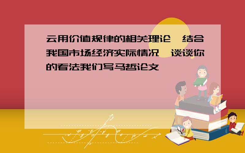 云用价值规律的相关理论,结合我国市场经济实际情况,谈谈你的看法我们写马哲论文,