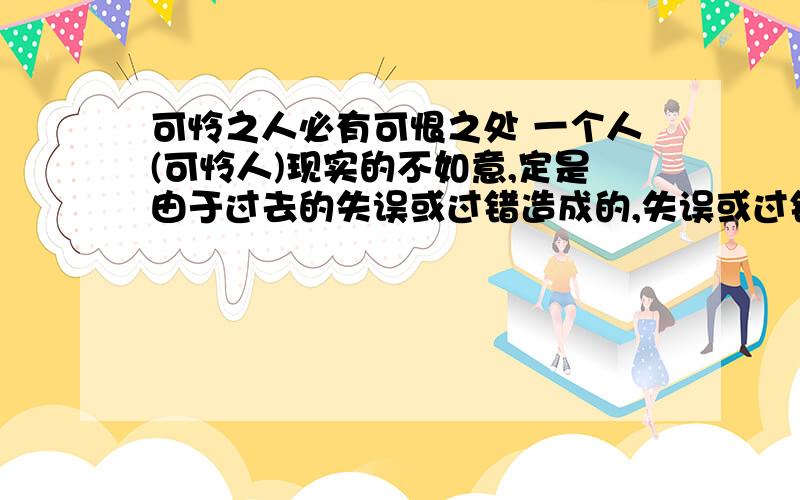 可怜之人必有可恨之处 一个人(可怜人)现实的不如意,定是由于过去的失误或过错造成的,失误或过错既是可恨之处 这个意思我明白可若是有的人天生就是残疾或者受他人导致（比如说被父母