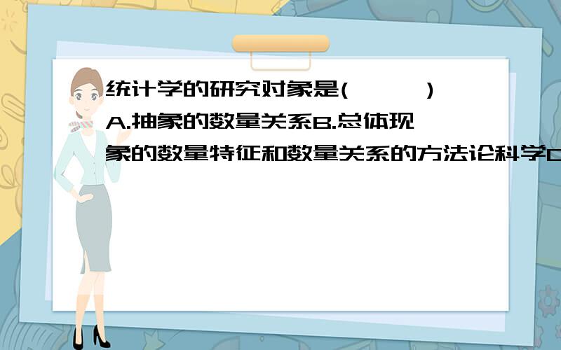 统计学的研究对象是(　　　)A.抽象的数量关系B.总体现象的数量特征和数量关系的方法论科学C.社会经济现象的规律性D.社会经济现象的数量方面