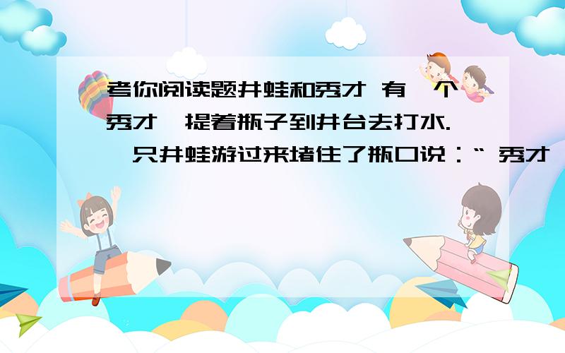 考你阅读题井蛙和秀才 有一个秀才,提着瓶子到井台去打水.一只井蛙游过来堵住了瓶口说：“ 秀才,我出一道算术题,”“井蛙不识大海,你有什么学问?”秀才的脸上露出瞧不起 的神色.“这井