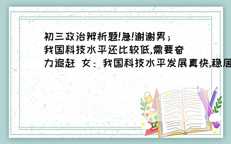 初三政治辨析题!急!谢谢男；我国科技水平还比较低,需要奋力追赶 女：我国科技水平发展真快,稳居世界第一