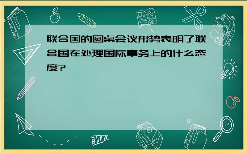 联合国的圆桌会议形势表明了联合国在处理国际事务上的什么态度?