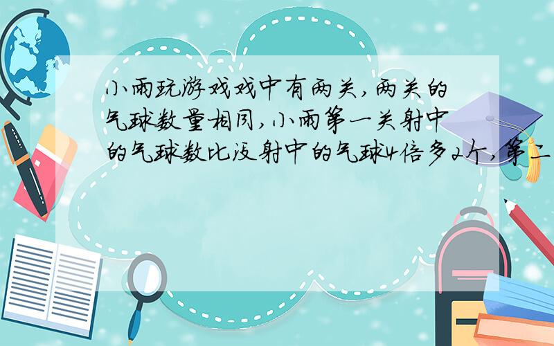 小雨玩游戏戏中有两关,两关的气球数量相同,小雨第一关射中的气球数比没射中的气球4倍多2个,第二关射中的比第一关增加8个正好是没射中的气球的6倍,问,游戏中每一关有多少气球?