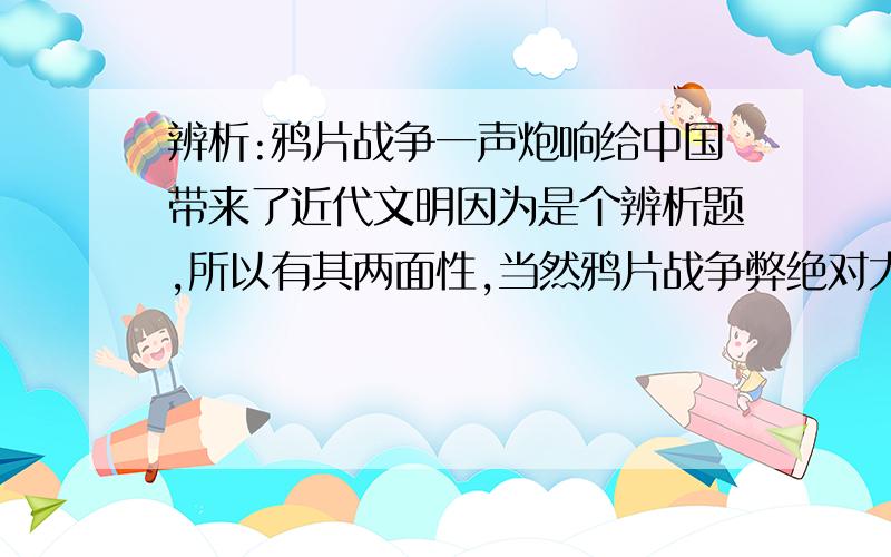 辨析:鸦片战争一声炮响给中国带来了近代文明因为是个辨析题,所以有其两面性,当然鸦片战争弊绝对大于利,我想得到它带来的利弊的具体内容,也就是希望字数能多点.