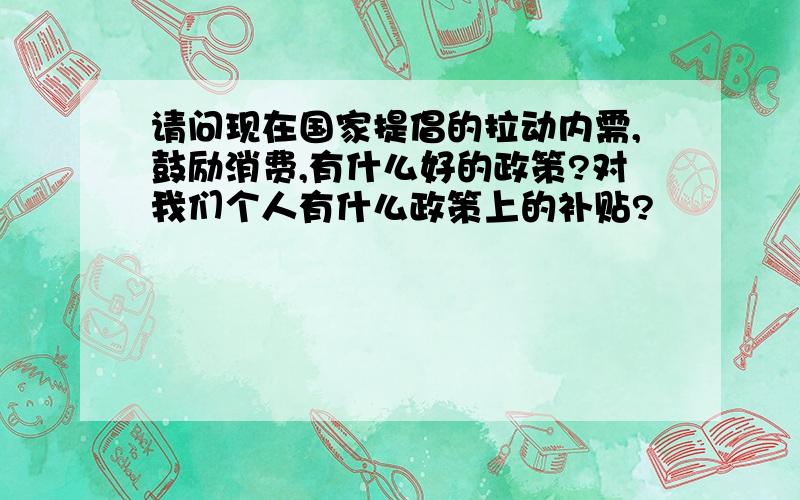 请问现在国家提倡的拉动内需,鼓励消费,有什么好的政策?对我们个人有什么政策上的补贴?