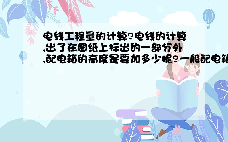 电线工程量的计算?电线的计算,出了在图纸上标出的一部分外,配电箱的高度是要加多少呢?一般配电箱的告诉地多少?是不是还有箱内预留`或者还有层高,我要计算的图纸,楼层高度为4.1m,