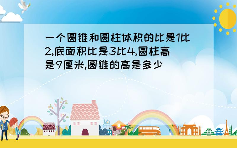 一个圆锥和圆柱体积的比是1比2,底面积比是3比4,圆柱高是9厘米,圆锥的高是多少