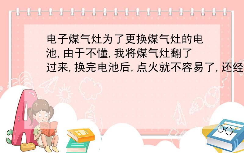 电子煤气灶为了更换煤气灶的电池,由于不懂,我将煤气灶翻了过来,换完电池后,点火就不容易了,还经常自动熄火,以前熄火时按钮会同时发出一声清脆的响声,现在熄火后隔段时间才有一声响声