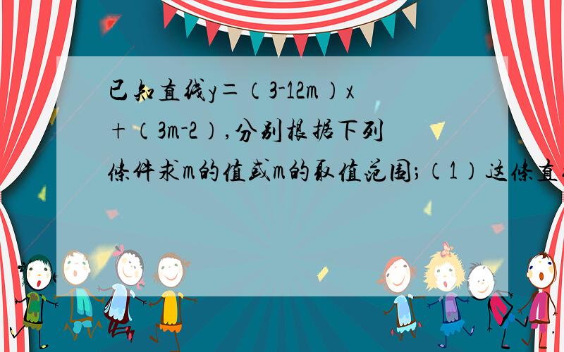 已知直线y＝（3-12m）x+（3m-2）,分别根据下列条件求m的值或m的取值范围；（1）这条直线经过原点；（2）这条直线经过2.3.4象限