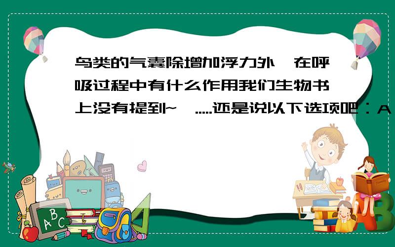 鸟类的气囊除增加浮力外,在呼吸过程中有什么作用我们生物书上没有提到~呃.....还是说以下选项吧：A 减轻身体的比重B 增加进行气体交换的面积C 储存吸入体内的气体D 产生二氧化碳 我们老