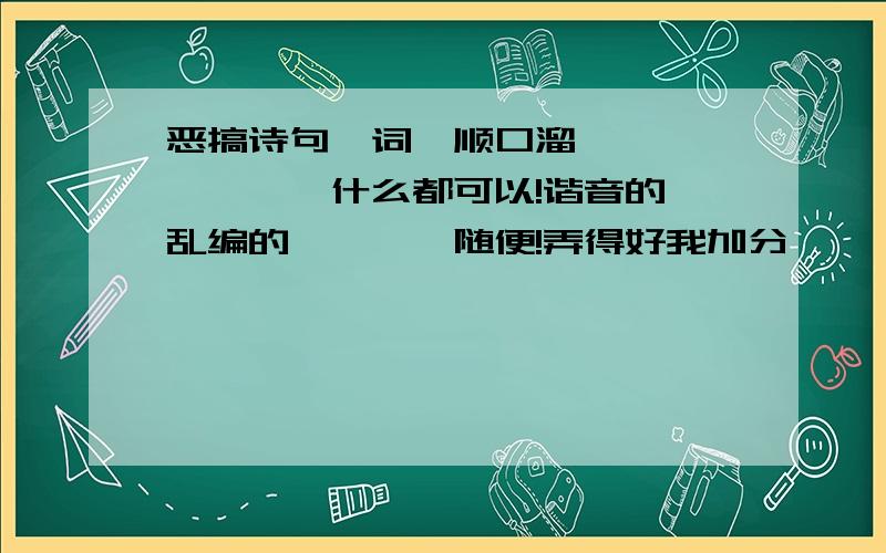 恶搞诗句、词,顺口溜……………………什么都可以!谐音的,乱编的…………随便!弄得好我加分