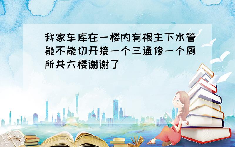 我家车库在一楼内有根主下水管能不能切开接一个三通修一个厕所共六楼谢谢了