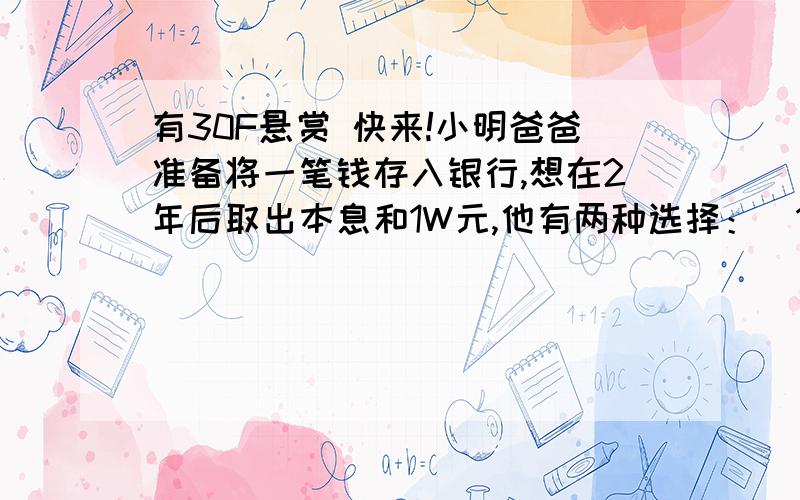 有30F悬赏 快来!小明爸爸准备将一笔钱存入银行,想在2年后取出本息和1W元,他有两种选择：（1）是存1年期,年利率是百分之1.98,到期后自动转存（就是本息和作为本金再存1年）,（2）直接存2年