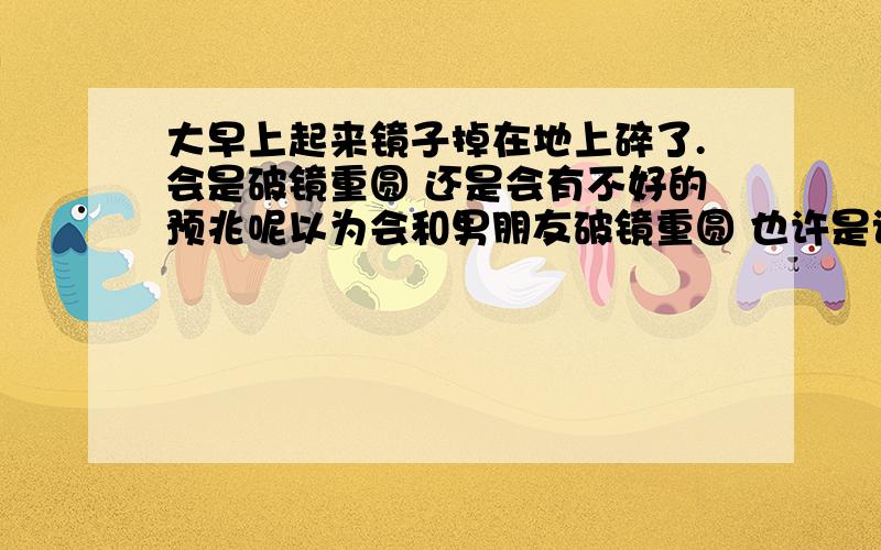 大早上起来镜子掉在地上碎了.会是破镜重圆 还是会有不好的预兆呢以为会和男朋友破镜重圆 也许是该彻底放弃的提示吧