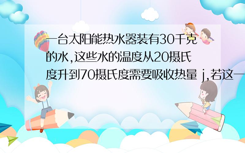 一台太阳能热水器装有30千克的水,这些水的温度从20摄氏度升到70摄氏度需要吸收热量 j,若这一台太阳能热水器装有30千克的水,这些水的温度从20摄氏度升到70摄氏度需要吸收热量 j,若这些热