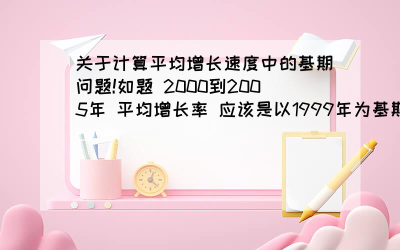 关于计算平均增长速度中的基期问题!如题 2000到2005年 平均增长率 应该是以1999年为基期 还是 2000为基期算呢?希望给个准确答复 再举例!感激不尽!2000到2005年 平均增长率 打 错 我想问的是 2000