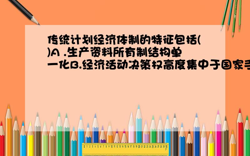 传统计划经济体制的特征包括()A .生产资料所有制结构单一化B.经济活动决策权高度集中于国家手中C.统支统收、统负盈亏D.计划的实现主要靠行政指令和实物调拨,市场作用有限