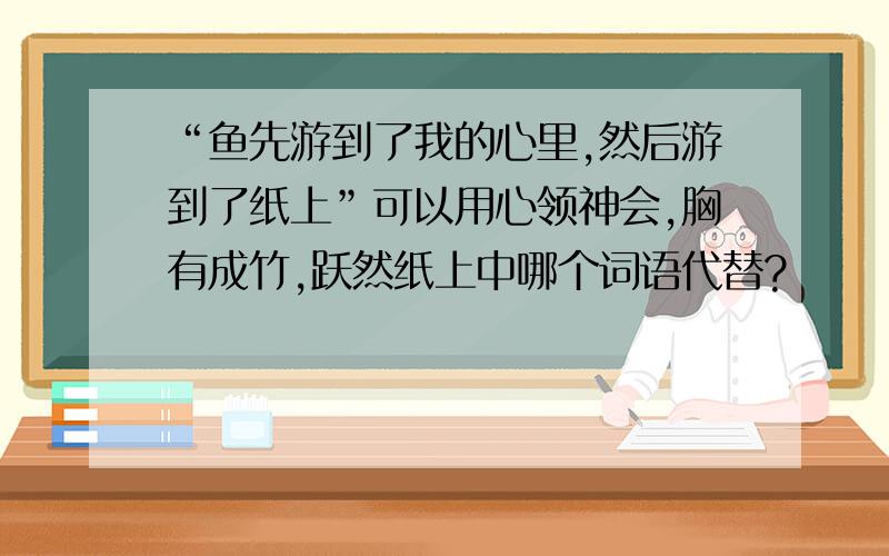 “鱼先游到了我的心里,然后游到了纸上”可以用心领神会,胸有成竹,跃然纸上中哪个词语代替?