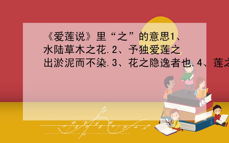 《爱莲说》里“之”的意思1、水陆草木之花.2、予独爱莲之出淤泥而不染.3、花之隐逸者也.4、莲之爱,同予者何人.