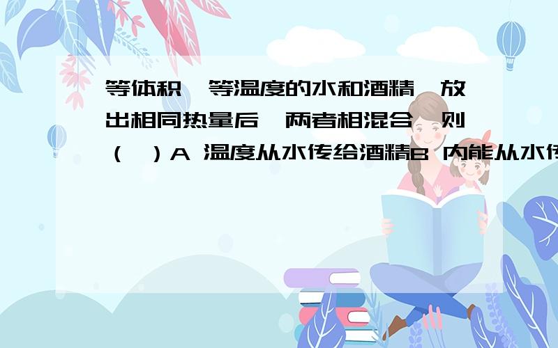 等体积、等温度的水和酒精,放出相同热量后,两者相混合,则（ ）A 温度从水传给酒精B 内能从水传给酒精C 热量从酒精传给水D 条件不足无法确定