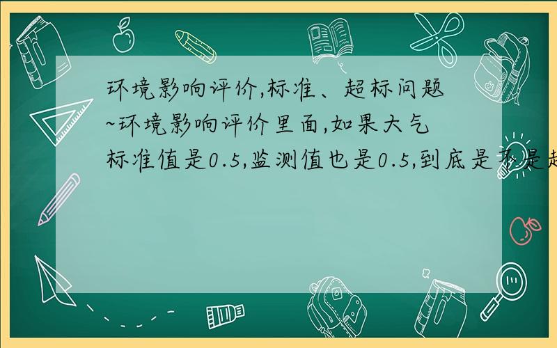 环境影响评价,标准、超标问题~环境影响评价里面,如果大气标准值是0.5,监测值也是0.5,到底是不是超标呢?现在这导则也是的,不把话说明白,超标的定义是实测值≥标准值,还是实测值＞标准值,